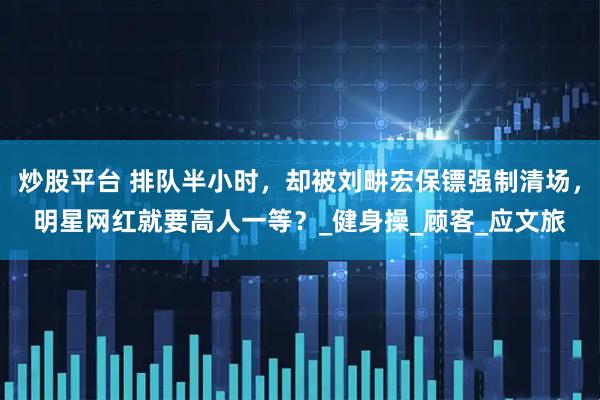炒股平台 排队半小时，却被刘畊宏保镖强制清场，明星网红就要高人一等？_健身操_顾客_应文旅