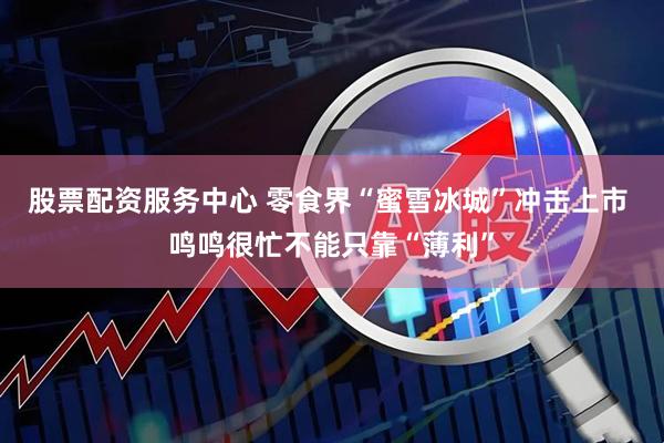 股票配资服务中心 零食界“蜜雪冰城”冲击上市 鸣鸣很忙不能只靠“薄利”