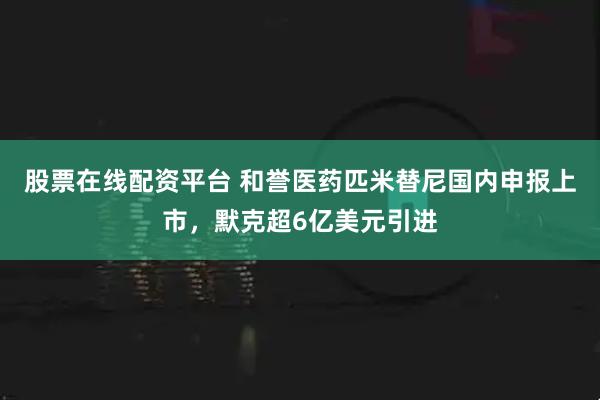 股票在线配资平台 和誉医药匹米替尼国内申报上市，默克超6亿美元引进