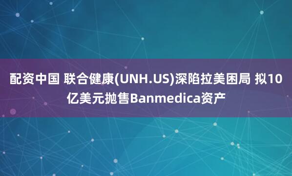 配资中国 联合健康(UNH.US)深陷拉美困局 拟10亿美元抛售Banmedica资产