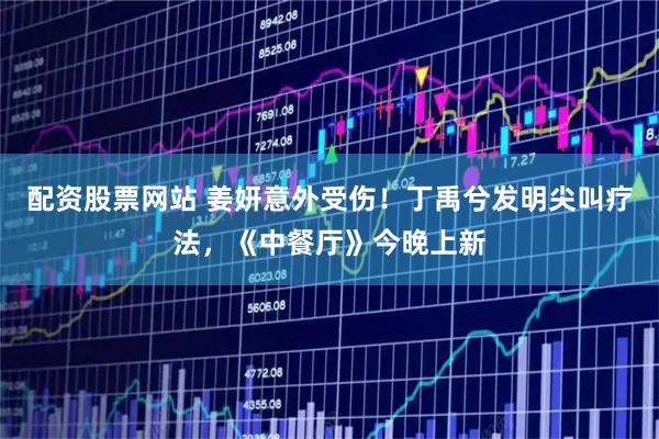 配资股票网站 姜妍意外受伤！丁禹兮发明尖叫疗法，《中餐厅》今晚上新