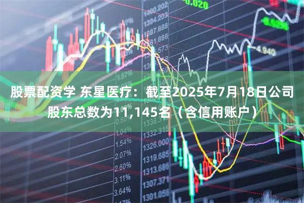股票配资学 东星医疗：截至2025年7月18日公司股东总数为11,145名（含信用账户）
