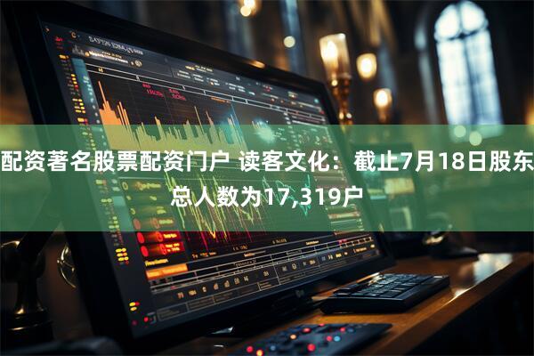 配资著名股票配资门户 读客文化：截止7月18日股东总人数为17,319户