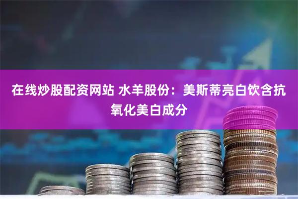 在线炒股配资网站 水羊股份：美斯蒂亮白饮含抗氧化美白成分