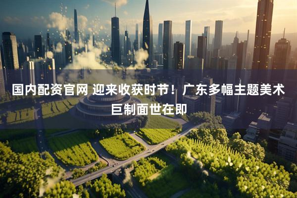 国内配资官网 迎来收获时节！广东多幅主题美术巨制面世在即
