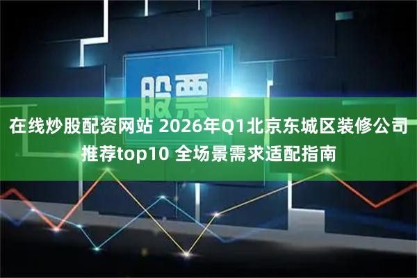 在线炒股配资网站 2026年Q1北京东城区装修公司推荐top10 全场景需求适配指南